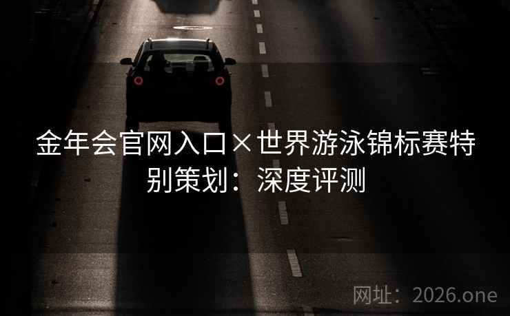 金年会官网入口×世界游泳锦标赛特别策划：深度评测