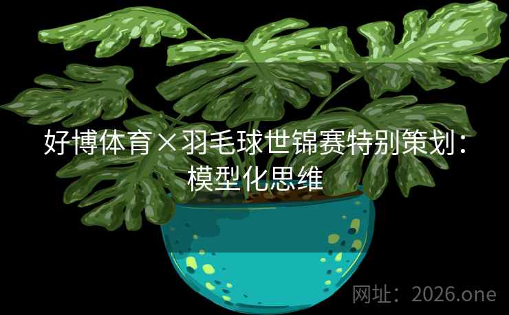 好博体育×羽毛球世锦赛特别策划：模型化思维